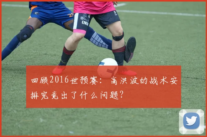 回顾2016世预赛：高洪波的战术安排究竟出了什么问题？