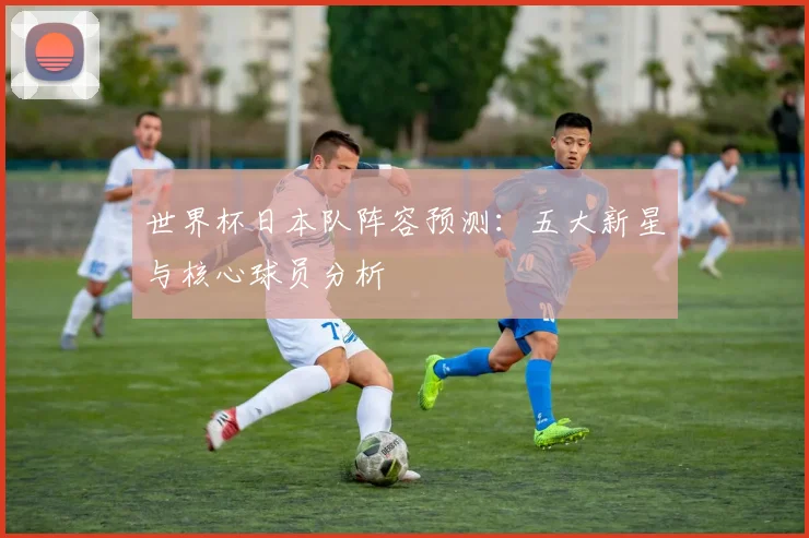 世界杯日本队阵容预测：五大新星与核心球员分析